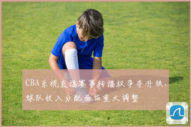 CBA乐视直播赛事转播权争夺升级，球队收入分配面临重大调整