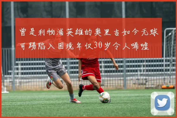 曾是利物浦英雄的奥里吉如今无球可踢陷入困境年仅30岁令人唏嘘