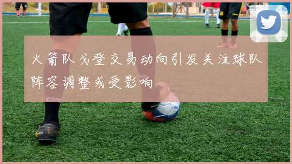 火箭队戈登交易动向引发关注球队阵容调整或受影响
