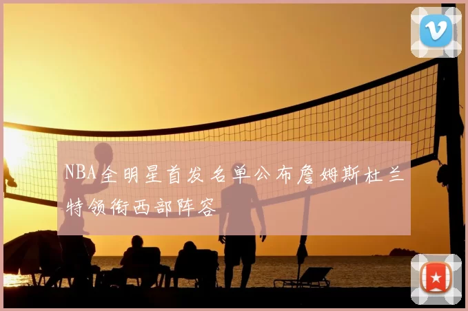 NBA全明星首发名单公布詹姆斯杜兰特领衔西部阵容