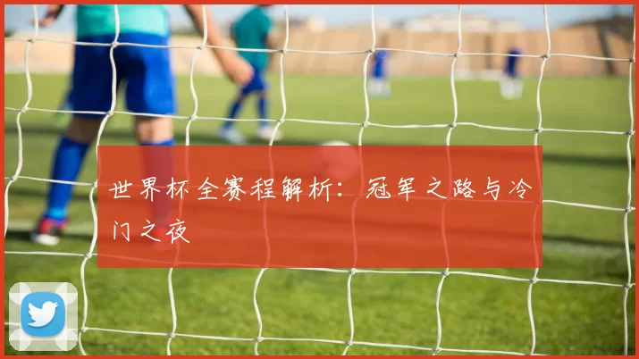 世界杯全赛程解析:冠军之路与冷门之夜