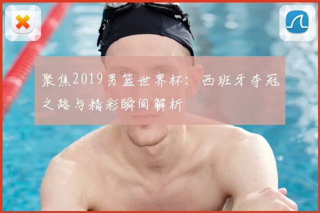 聚焦2019男篮世界杯:西班牙夺冠之路与精彩瞬间解析