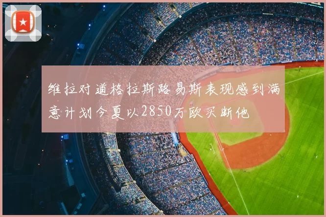 维拉对道格拉斯路易斯表现感到满意计划今夏以2850万欧买断他