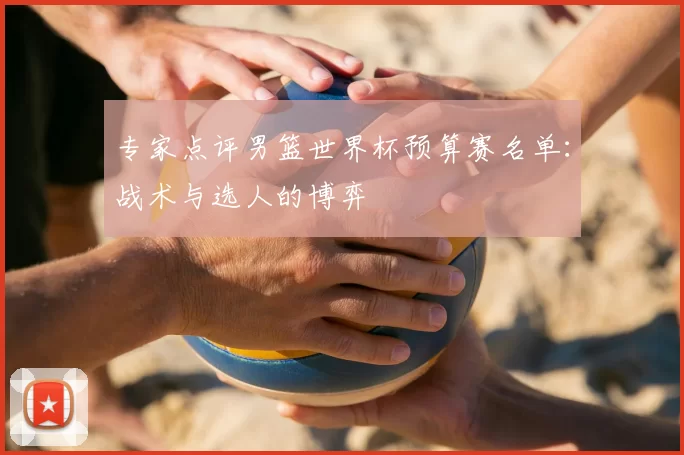 专家点评男篮世界杯预算赛名单：战术与选人的博弈
