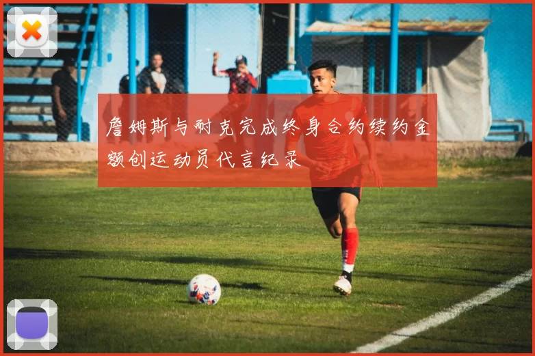 詹姆斯与耐克完成终身合约续约金额创运动员代言纪录
