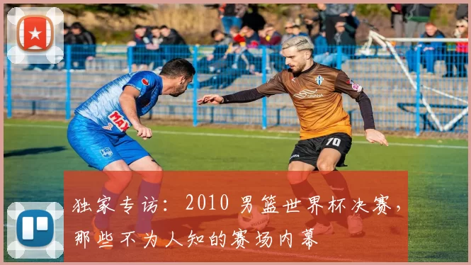 独家专访：2010 男篮世界杯决赛，那些不为人知的赛场内幕