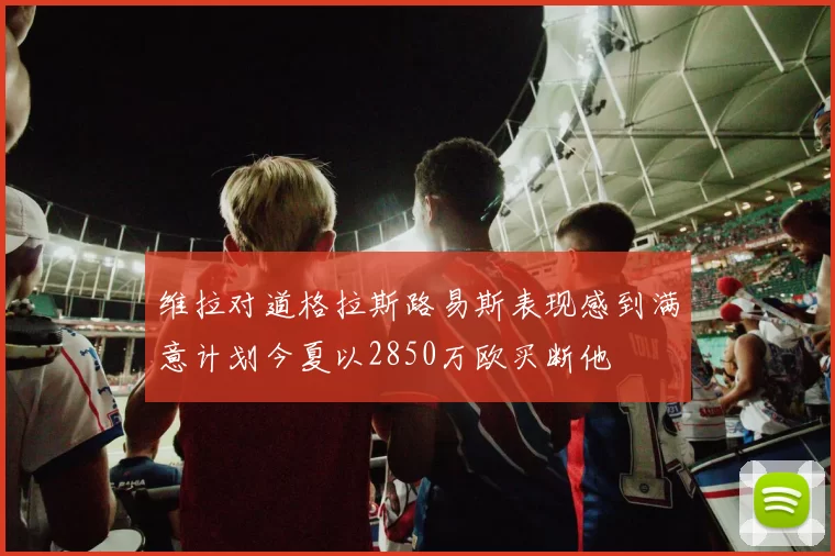 维拉对道格拉斯路易斯表现感到满意计划今夏以2850万欧买断他