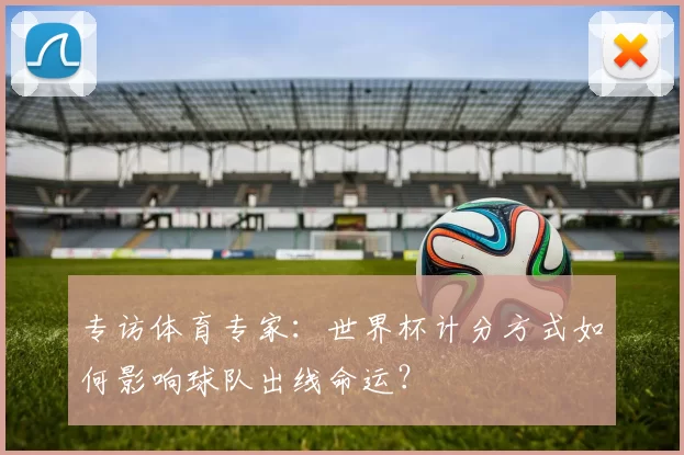 专访体育专家:世界杯计分方式如何影响球队出线命运?