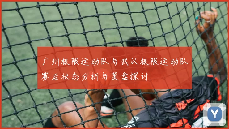 广州极限运动队与武汉极限运动队赛后状态分析与复盘探讨