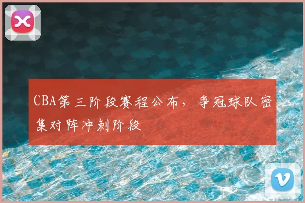 CBA第三阶段赛程公布，争冠球队密集对阵冲刺阶段