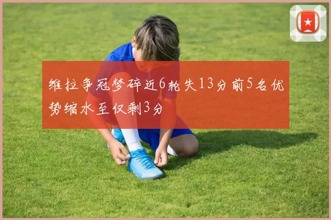 维拉争冠梦碎近6轮失13分前5名优势缩水至仅剩3分