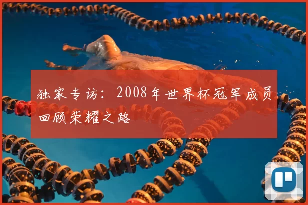 独家专访:2008年世界杯冠军成员回顾荣耀之路