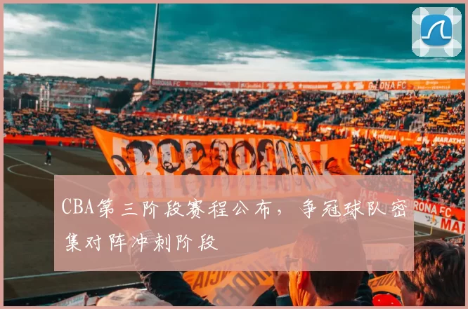 CBA第三阶段赛程公布，争冠球队密集对阵冲刺阶段