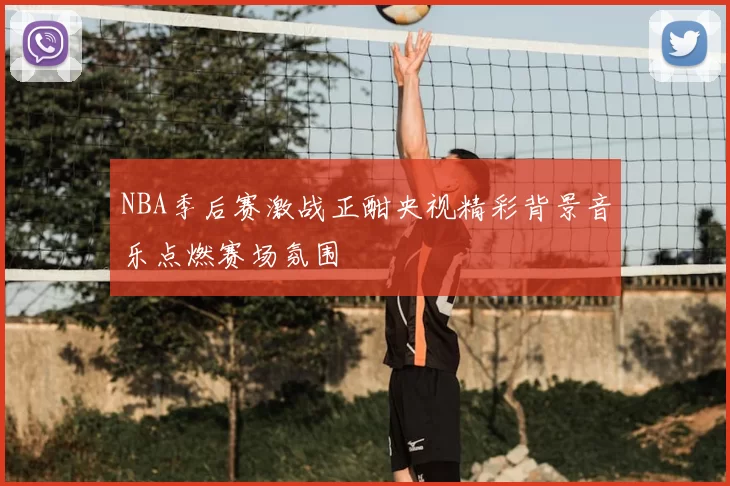 NBA季后赛激战正酣央视精彩背景音乐点燃赛场氛围