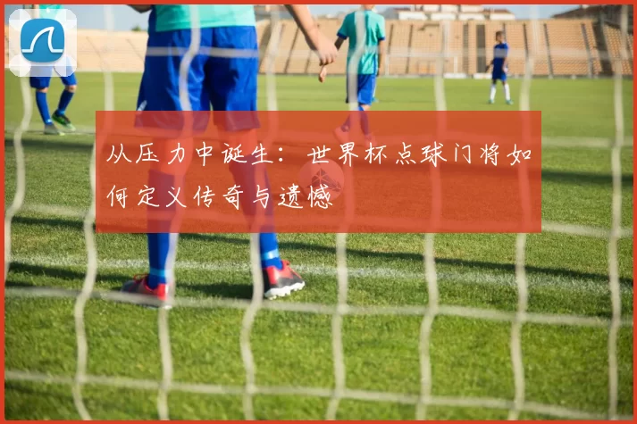 从压力中诞生:世界杯点球门将如何定义传奇与遗憾