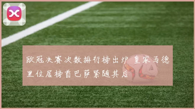 欧冠决赛次数排行榜出炉 皇家马德里位居榜首巴萨紧随其后
