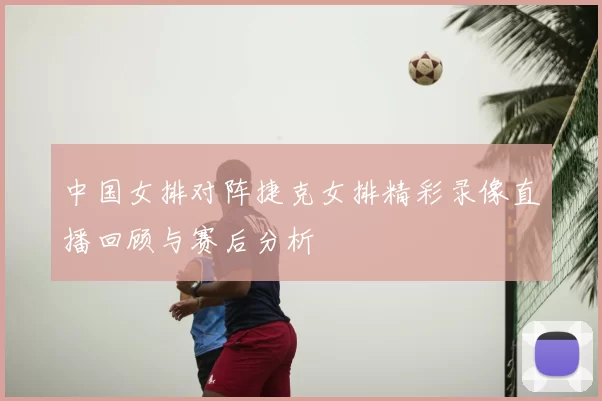 中国女排对阵捷克女排精彩录像直播回顾与赛后分析