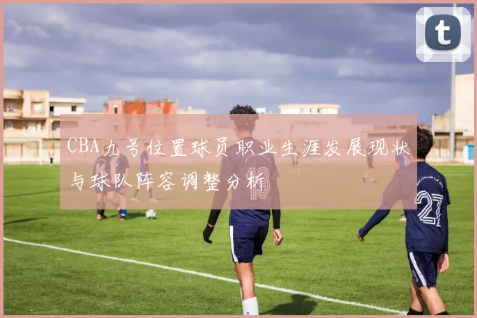 CBA九号位置球员职业生涯发展现状与球队阵容调整分析