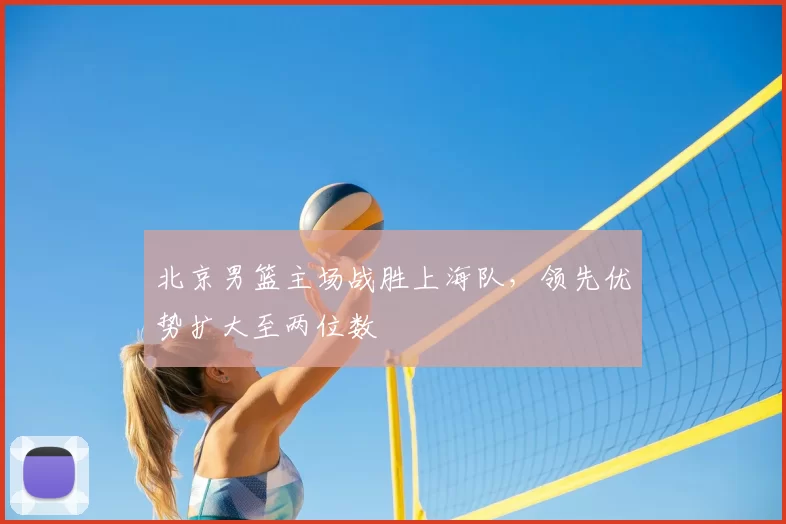 北京男篮主场战胜上海队，领先优势扩大至两位数