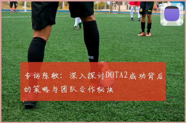 专访陈敏:深入探讨DOTA2成功背后的策略与团队合作秘诀