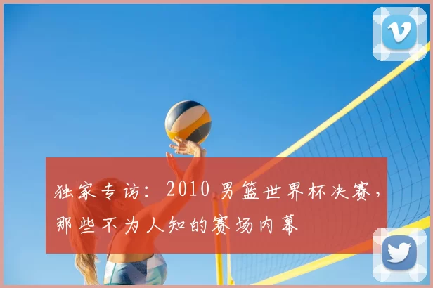 独家专访：2010 男篮世界杯决赛，那些不为人知的赛场内幕