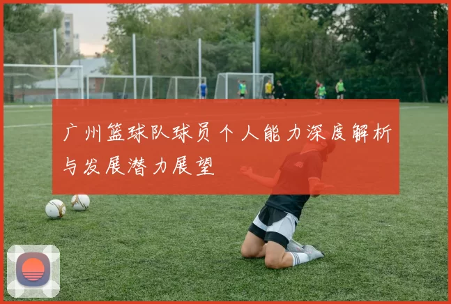 广州篮球队球员个人能力深度解析与发展潜力展望