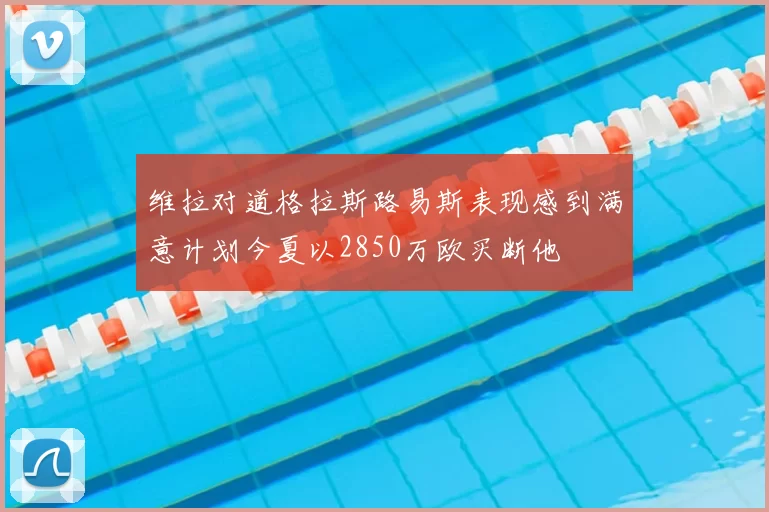 维拉对道格拉斯路易斯表现感到满意计划今夏以2850万欧买断他