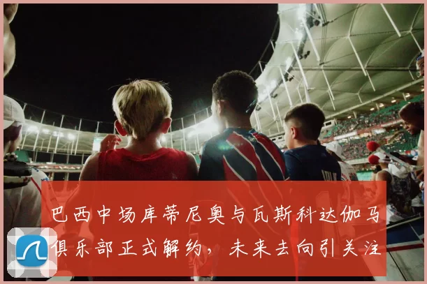 巴西中场库蒂尼奥与瓦斯科达伽马俱乐部正式解约，未来去向引关注