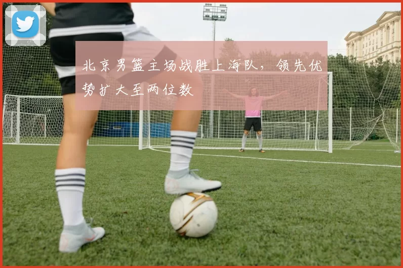 北京男篮主场战胜上海队，领先优势扩大至两位数