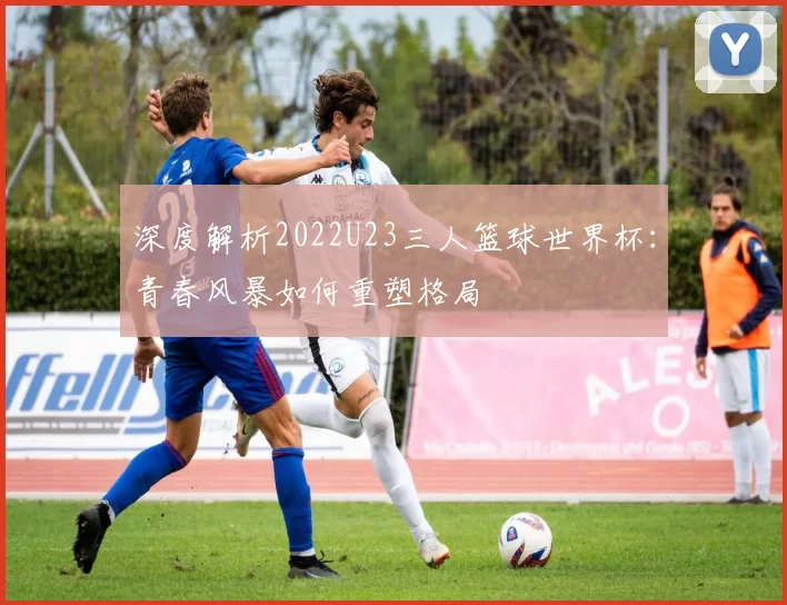 深度解析2022U23三人篮球世界杯：青春风暴如何重塑格局