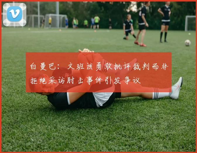 白曼巴:文班该勇敢批评裁判而非拒绝采访肘击事件引发争议