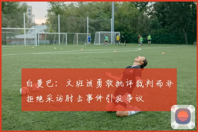 白曼巴：文班该勇敢批评裁判而非拒绝采访肘击事件引发争议