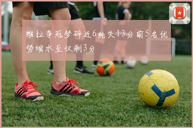 维拉争冠梦碎近6轮失13分前5名优势缩水至仅剩3分