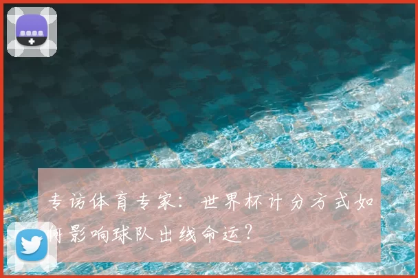 专访体育专家:世界杯计分方式如何影响球队出线命运?