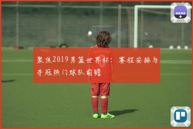 聚焦2019男篮世界杯：赛程安排与夺冠热门球队前瞻