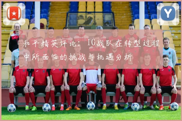 和平精英评论：IG战队在转型过程中所面临的挑战与机遇分析