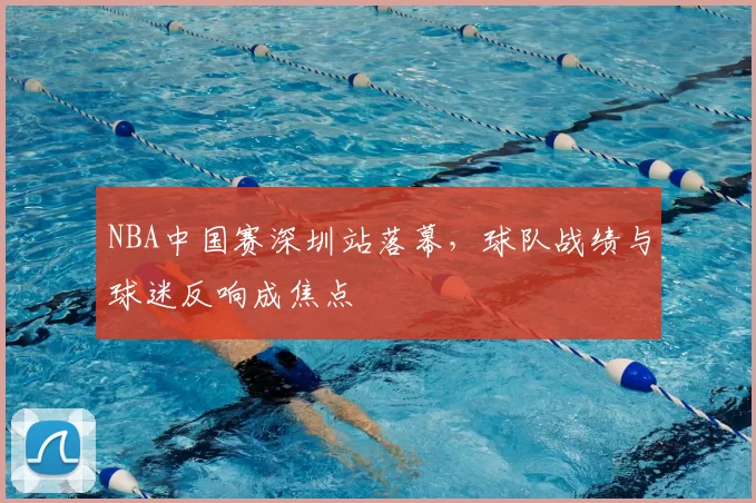 NBA中国赛深圳站落幕，球队战绩与球迷反响成焦点