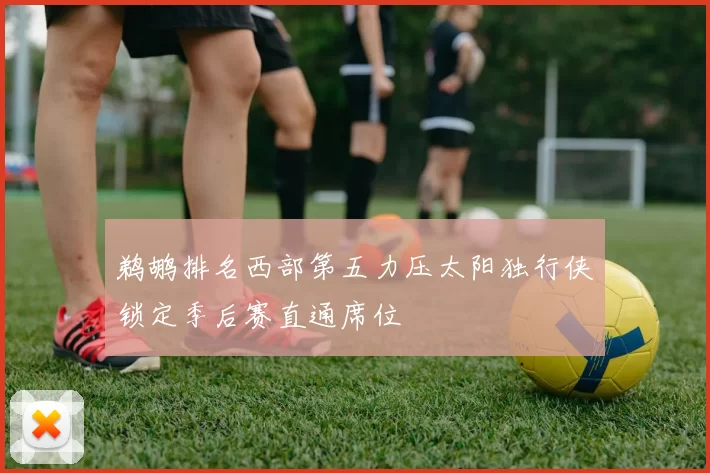 鹈鹕排名西部第五力压太阳独行侠锁定季后赛直通席位