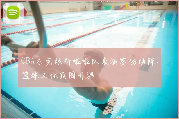CBA东莞银行啦啦队表演赛场助阵，篮球文化氛围升温