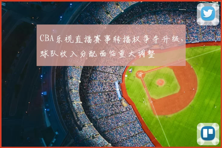CBA乐视直播赛事转播权争夺升级，球队收入分配面临重大调整