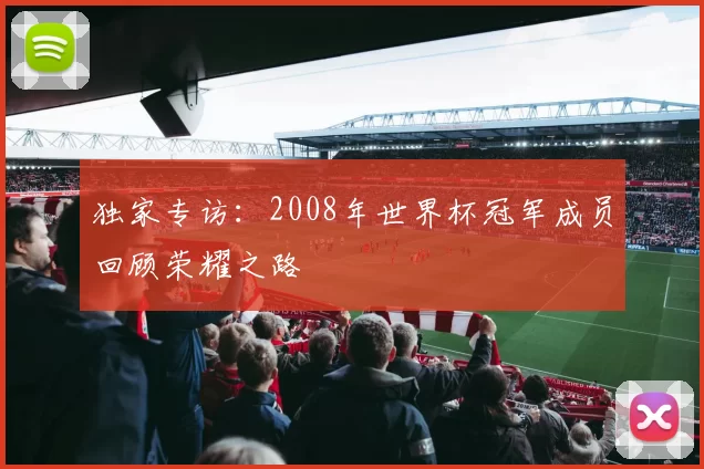 独家专访:2008年世界杯冠军成员回顾荣耀之路