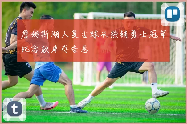 詹姆斯湖人复古球衣热销勇士冠军纪念款库存告急