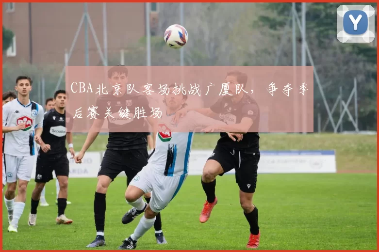 CBA北京队客场挑战广厦队,争夺季后赛关键胜场