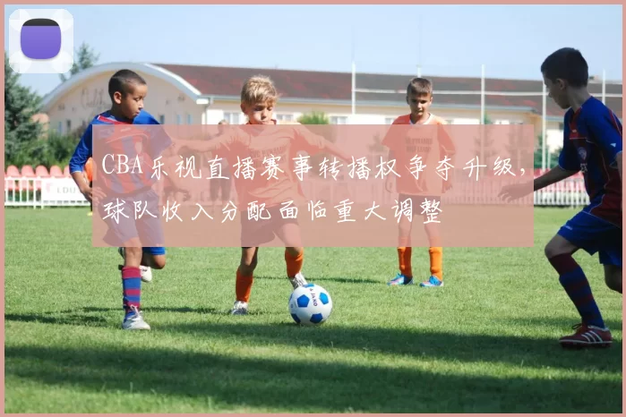 CBA乐视直播赛事转播权争夺升级，球队收入分配面临重大调整