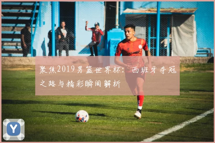 聚焦2019男篮世界杯:西班牙夺冠之路与精彩瞬间解析