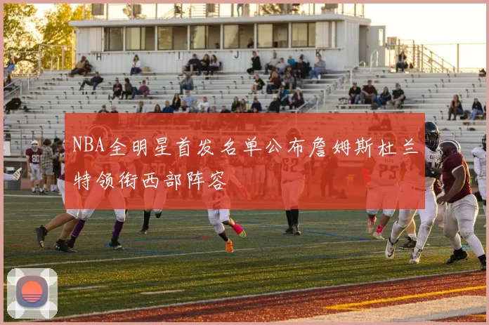 NBA全明星首发名单公布詹姆斯杜兰特领衔西部阵容