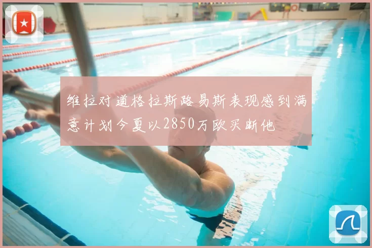 维拉对道格拉斯路易斯表现感到满意计划今夏以2850万欧买断他