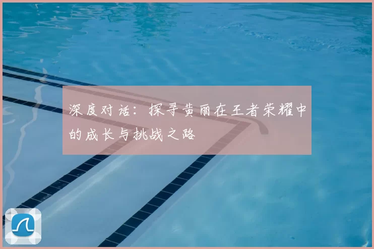 深度对话：探寻黄丽在王者荣耀中的成长与挑战之路
