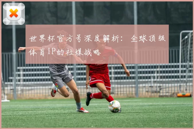 世界杯官方号深度解析:全球顶级体育IP的社媒战略