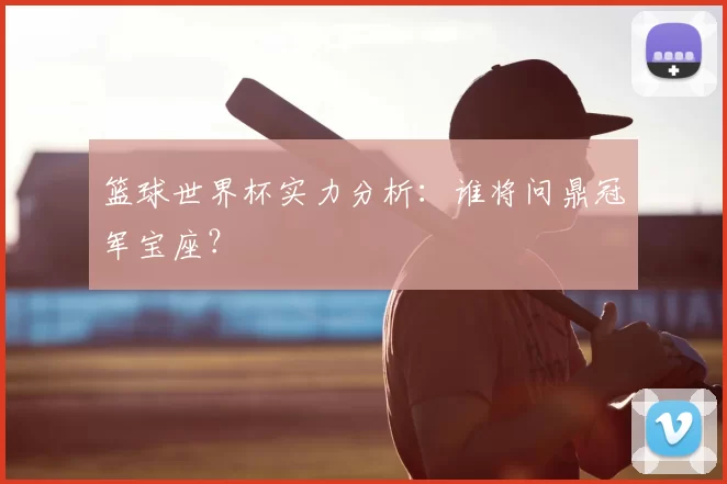 篮球世界杯实力分析：谁将问鼎冠军宝座？